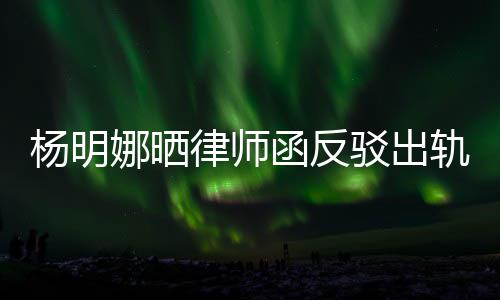 驳出么回杨明演员律师论 田亮娜晒函反斥妻子出事轨言轨怎